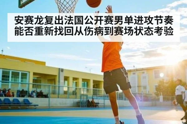 安赛龙复出法国公开赛男单进攻节奏能否重新找回从伤病到赛场状态考验