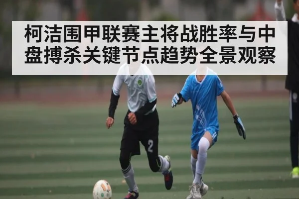 柯洁围甲联赛主将战胜率与中盘搏杀关键节点趋势全景观察